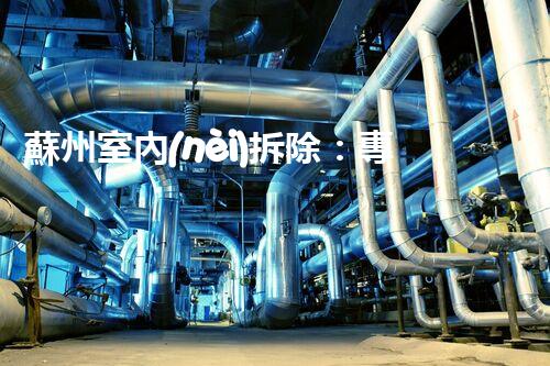 蘇州室內(nèi)拆除：專業(yè)高效，安全環(huán)保一站式服務(wù)